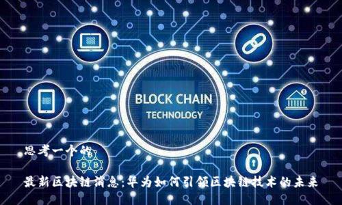 思考一个的

最新区块链消息：华为如何引领区块链技术的未来