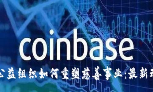 :
区块链驱动的公益组织如何重塑慈善事业：最新动态与案例分析